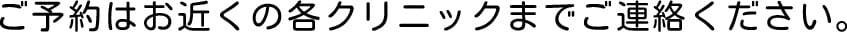 ご予約はお近くの各クリニックまでご連絡ください。