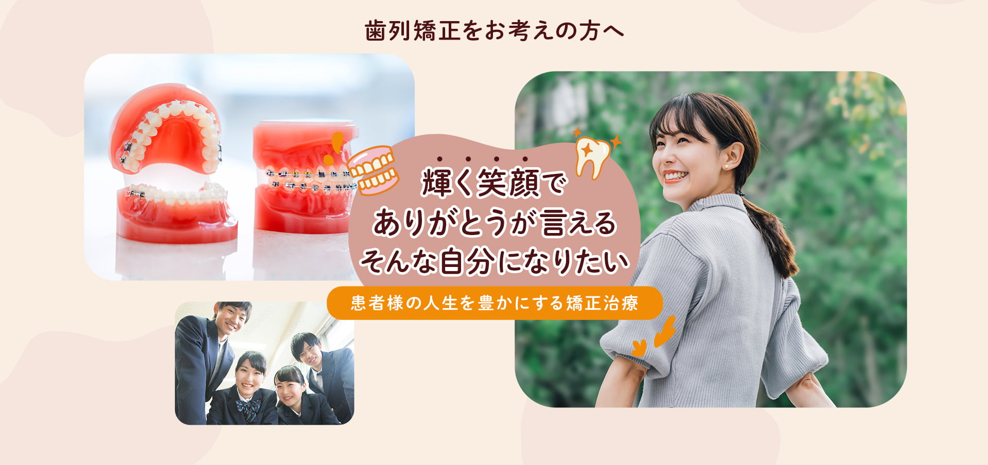 熾烈矯正をお考えの方へ 輝く笑顔でありがとうが言える そんな自分になりたい 患者様の人生を豊かにする矯正治療